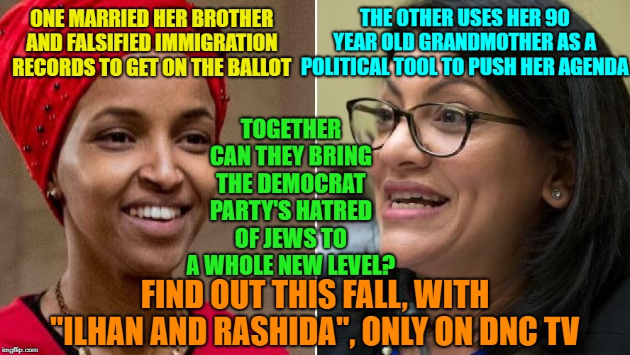 "Halal and Skanky" | THE OTHER USES HER 90 YEAR OLD GRANDMOTHER AS A POLITICAL TOOL TO PUSH HER AGENDA; ONE MARRIED HER BROTHER AND FALSIFIED IMMIGRATION RECORDS TO GET ON THE BALLOT; TOGETHER CAN THEY BRING THE DEMOCRAT PARTY'S HATRED OF JEWS TO A WHOLE NEW LEVEL? FIND OUT THIS FALL, WITH "ILHAN AND RASHIDA", ONLY ON DNC TV | image tagged in tv show,anti semitism | made w/ Imgflip meme maker