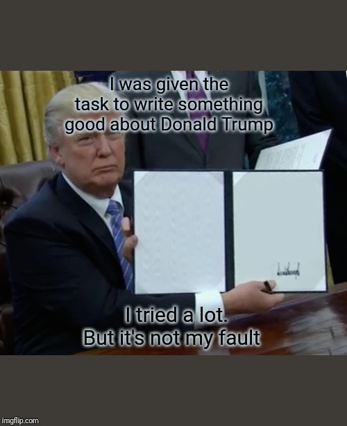 Trump Bill Signing Meme | I was given the task to write something good about Donald Trump; I tried a lot. But it's not my fault | image tagged in memes,trump bill signing | made w/ Imgflip meme maker