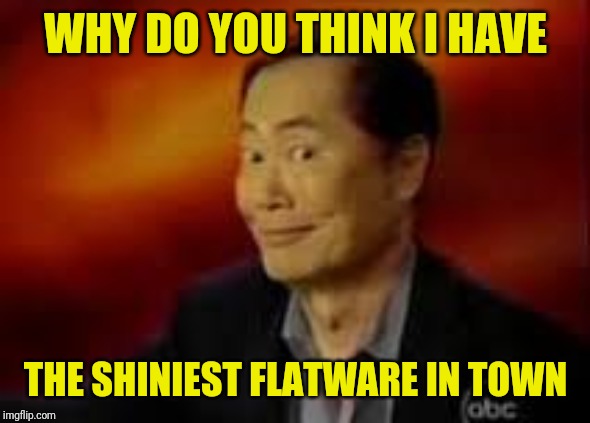 George Takai | WHY DO YOU THINK I HAVE THE SHINIEST FLATWARE IN TOWN | image tagged in george takai | made w/ Imgflip meme maker