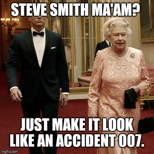 Queen Elizabeth + James Bond 007 | STEVE SMITH MA'AM? JUST MAKE IT LOOK LIKE AN ACCIDENT 007. | image tagged in queen elizabeth  james bond 007 | made w/ Imgflip meme maker