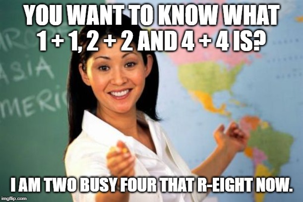 Unhelpful High School Teacher | YOU WANT TO KNOW WHAT 1 + 1, 2 + 2 AND 4 + 4 IS? I AM TWO BUSY FOUR THAT R-EIGHT NOW. | image tagged in memes,unhelpful high school teacher,math,funny | made w/ Imgflip meme maker