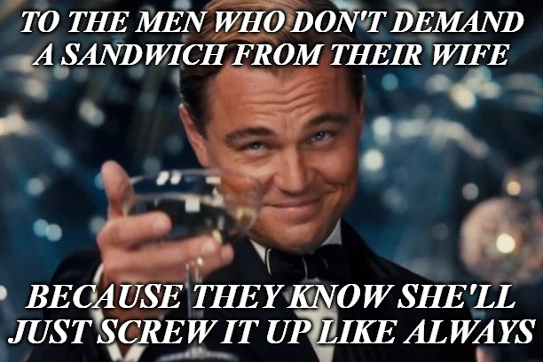 Leonardo Dicaprio Cheers Meme | TO THE MEN WHO DON'T DEMAND A SANDWICH FROM THEIR WIFE; BECAUSE THEY KNOW SHE'LL JUST SCREW IT UP LIKE ALWAYS | image tagged in memes,leonardo dicaprio cheers | made w/ Imgflip meme maker
