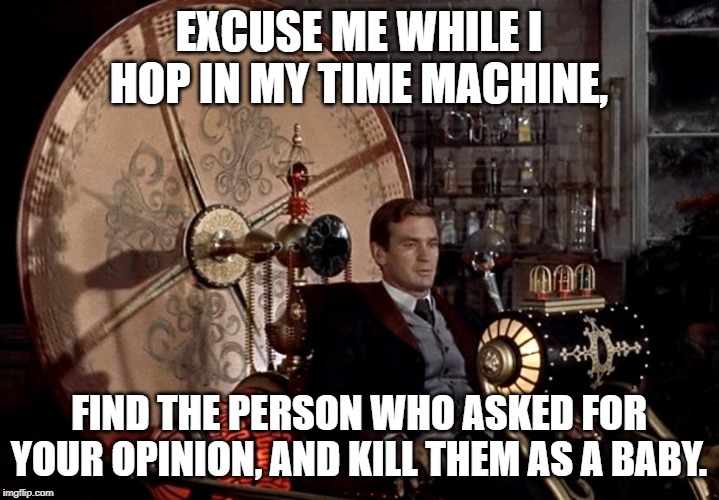 time machine | EXCUSE ME WHILE I HOP IN MY TIME MACHINE, FIND THE PERSON WHO ASKED FOR YOUR OPINION, AND KILL THEM AS A BABY. | image tagged in time machine | made w/ Imgflip meme maker