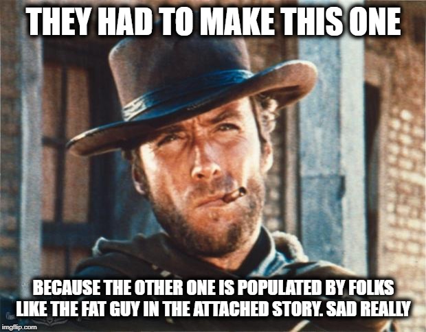 Clint Eastwood | THEY HAD TO MAKE THIS ONE BECAUSE THE OTHER ONE IS POPULATED BY FOLKS LIKE THE FAT GUY IN THE ATTACHED STORY. SAD REALLY | image tagged in clint eastwood | made w/ Imgflip meme maker