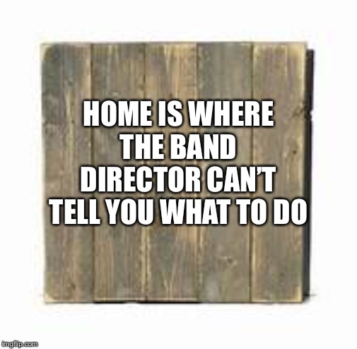 HOME IS WHERE THE BAND DIRECTOR CAN’T TELL YOU WHAT TO DO | image tagged in sign | made w/ Imgflip meme maker