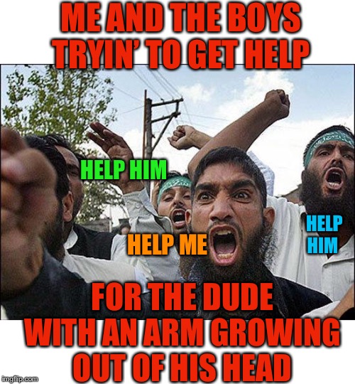 “Me and the Boys Week” | ME AND THE BOYS TRYIN’ TO GET HELP; HELP HIM; HELP HIM; HELP ME; FOR THE DUDE WITH AN ARM GROWING OUT OF HIS HEAD | image tagged in me and the boys week,nixieknox,cravenmoordik,someone help him,please | made w/ Imgflip meme maker