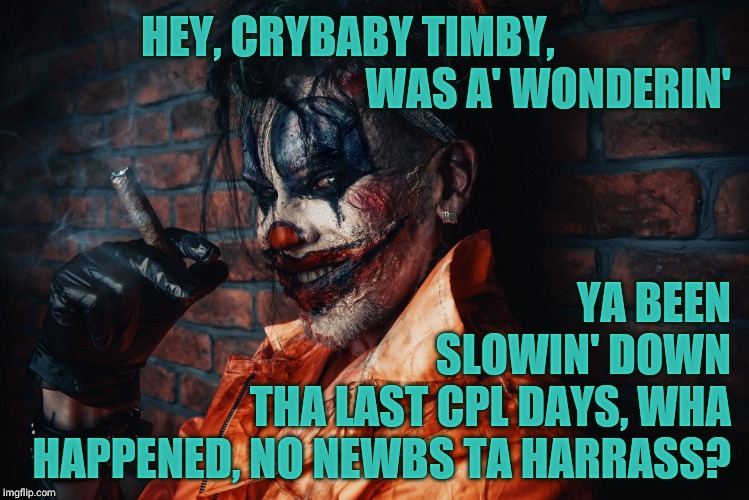 w | HEY, CRYBABY TIMBY,                                                   WAS A' WONDERIN' YA BEEN         SLOWIN' DOWN THA LAST CPL DAYS, WHA H | image tagged in evil bloodstained clown | made w/ Imgflip meme maker