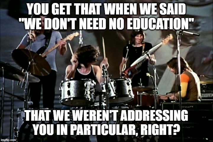 Pink Floyd | YOU GET THAT WHEN WE SAID "WE DON'T NEED NO EDUCATION"; THAT WE WEREN'T ADDRESSING YOU IN PARTICULAR, RIGHT? | image tagged in pink floyd | made w/ Imgflip meme maker