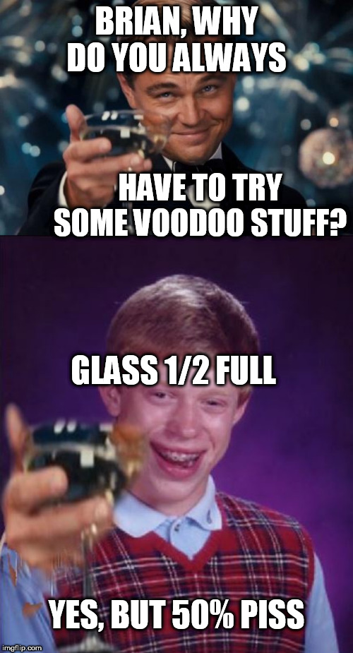 brian, if you're gonna   copy   someone.



don't fill your  cup    with  PISS 

when their cup has water in it! | BRIAN, WHY DO YOU ALWAYS; HAVE TO TRY SOME VOODOO STUFF? GLASS 1/2 FULL; YES, BUT 50% PISS | image tagged in memes,leonardo dicaprio cheers,bad luck brian,water,full,piss | made w/ Imgflip meme maker