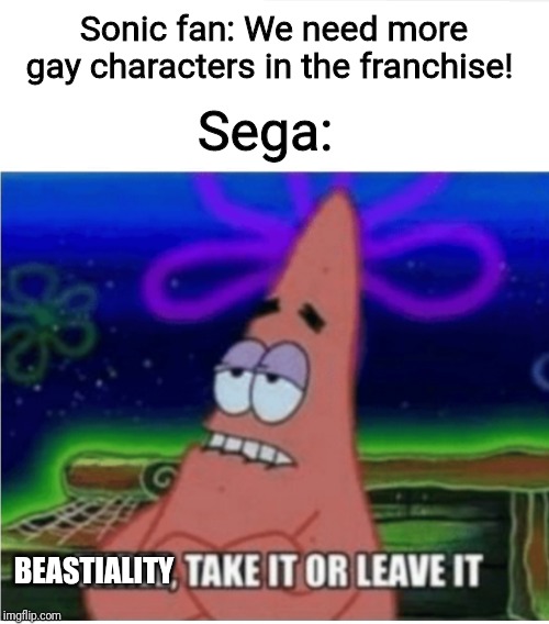 Three take it or leave it with textroom | Sega:; Sonic fan: We need more gay characters in the franchise! BEASTIALITY | image tagged in three take it or leave it with textroom | made w/ Imgflip meme maker