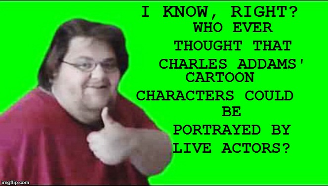 I KNOW, RIGHT? WHO EVER THOUGHT THAT CHARLES ADDAMS' CARTOON CHARACTERS COULD BE PORTRAYED BY LIVE ACTORS? | made w/ Imgflip meme maker
