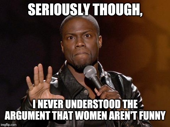 kevin hart | SERIOUSLY THOUGH, I NEVER UNDERSTOOD THE ARGUMENT THAT WOMEN AREN'T FUNNY | image tagged in kevin hart | made w/ Imgflip meme maker