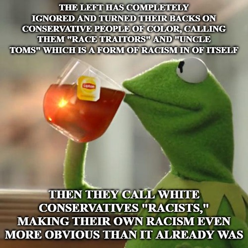 You can't accuse someone of being racist and ignore your own racism. Identity politics is destroying real debate. | THE LEFT HAS COMPLETELY IGNORED AND TURNED THEIR BACKS ON CONSERVATIVE PEOPLE OF COLOR, CALLING THEM "RACE TRAITORS" AND "UNCLE TOMS" WHICH IS A FORM OF RACISM IN OF ITSELF; THEN THEY CALL WHITE CONSERVATIVES "RACISTS," MAKING THEIR OWN RACISM EVEN MORE OBVIOUS THAN IT ALREADY WAS | image tagged in memes,but thats none of my business,kermit the frog,racism,the left,conservatives | made w/ Imgflip meme maker