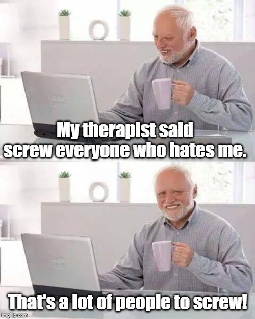 Hide the Pain Harold | My therapist said screw everyone who hates me. That's a lot of people to screw! | image tagged in memes,hide the pain harold | made w/ Imgflip meme maker