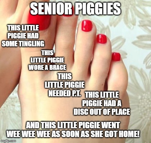 senior piggies | SENIOR PIGGIES; THIS LITTLE PIGGIE HAD SOME TINGLING; THIS LITTLE PIGGIE WORE A BRACE; THIS LITTLE PIGGIE NEEDED P.T. THIS LITTLE PIGGIE HAD A DISC OUT OF PLACE; AND THIS LITTLE PIGGIE WENT WEE WEE WEE AS SOON AS SHE GOT HOME! | image tagged in health | made w/ Imgflip meme maker