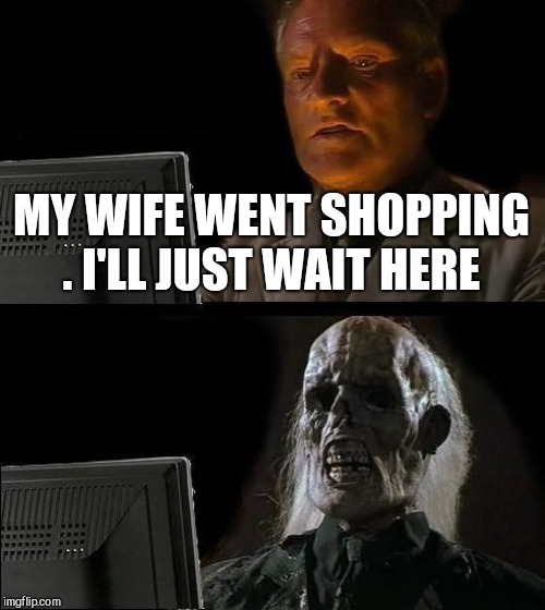 I'll Just Wait Here | MY WIFE WENT SHOPPING . I'LL JUST WAIT HERE | image tagged in memes,ill just wait here | made w/ Imgflip meme maker