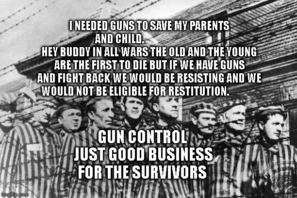 concentration camp | I NEEDED GUNS TO SAVE MY PARENTS AND CHILD.                                HEY BUDDY IN ALL WARS THE OLD AND THE YOUNG ARE THE FIRST TO DIE BUT IF WE HAVE GUNS AND FIGHT BACK WE WOULD BE RESISTING AND WE WOULD NOT BE ELIGIBLE FOR RESTITUTION. GUN CONTROL  JUST GOOD BUSINESS FOR THE SURVIVORS | image tagged in concentration camp | made w/ Imgflip meme maker