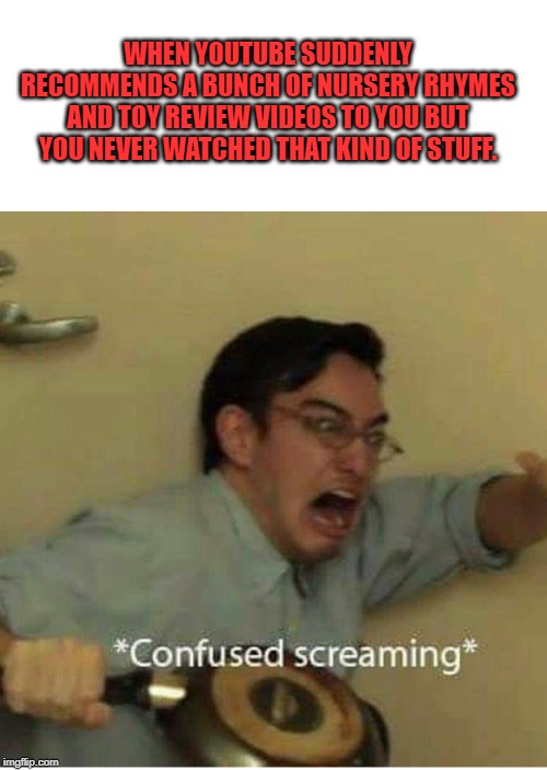 This happened to me today. | WHEN YOUTUBE SUDDENLY RECOMMENDS A BUNCH OF NURSERY RHYMES AND TOY REVIEW VIDEOS TO YOU BUT YOU NEVER WATCHED THAT KIND OF STUFF. | image tagged in confused screaming | made w/ Imgflip meme maker