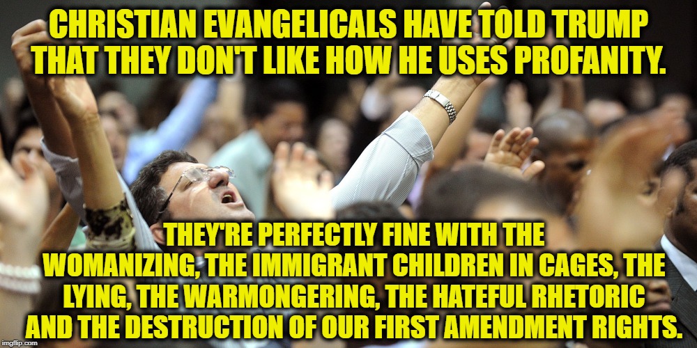 Typical christian Stupidity | CHRISTIAN EVANGELICALS HAVE TOLD TRUMP THAT THEY DON'T LIKE HOW HE USES PROFANITY. THEY'RE PERFECTLY FINE WITH THE WOMANIZING, THE IMMIGRANT CHILDREN IN CAGES, THE LYING, THE WARMONGERING, THE HATEFUL RHETORIC AND THE DESTRUCTION OF OUR FIRST AMENDMENT RIGHTS. | image tagged in evangelicals,donald trump,christianity,hate,hypocrisy,stupid | made w/ Imgflip meme maker