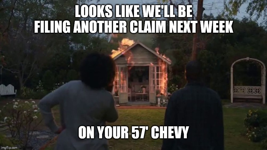 Cheryl's She Shed | LOOKS LIKE WE'LL BE FILING ANOTHER CLAIM NEXT WEEK; ON YOUR 57' CHEVY | image tagged in cheryl's she shed | made w/ Imgflip meme maker