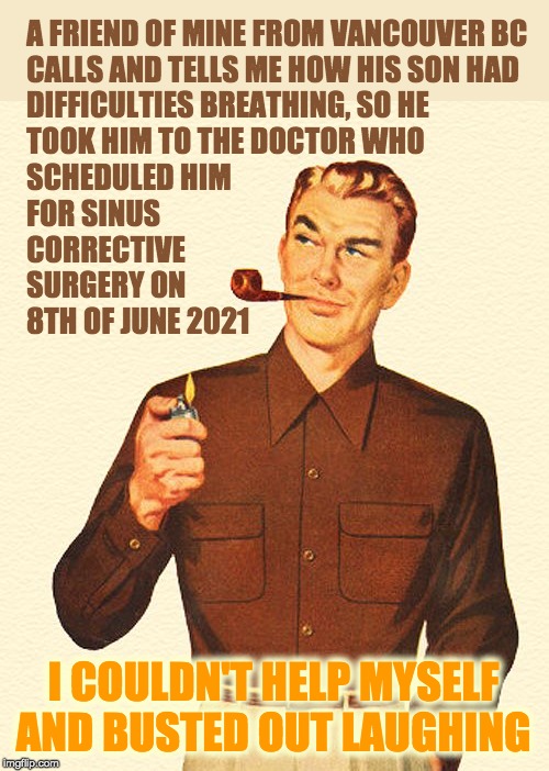 Socialized Healthcare | A FRIEND OF MINE FROM VANCOUVER BC
CALLS AND TELLS ME HOW HIS SON HAD
DIFFICULTIES BREATHING, SO HE
TOOK HIM TO THE DOCTOR WHO
SCHEDULED HIM
FOR SINUS
CORRECTIVE
SURGERY ON
8TH OF JUNE 2021; I COULDN'T HELP MYSELF AND BUSTED OUT LAUGHING | image tagged in healthcare | made w/ Imgflip meme maker