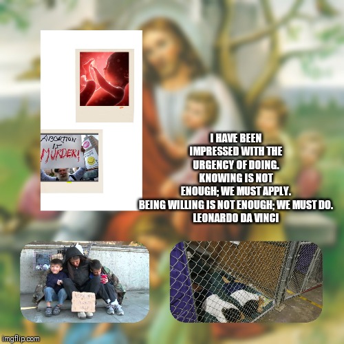 Urgency | I HAVE BEEN IMPRESSED WITH THE URGENCY OF DOING. KNOWING IS NOT ENOUGH; WE MUST APPLY. BEING WILLING IS NOT ENOUGH; WE MUST DO.
LEONARDO DA VINCI | image tagged in catholic,holy spirit,children,refugees,homeless,abortion | made w/ Imgflip meme maker