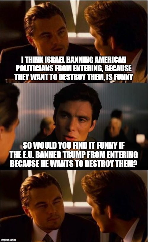 Oh so now its funny when a country bans American politicians from entering? | I THINK ISRAEL BANNING AMERICAN POLITICIANS FROM ENTERING, BECAUSE THEY WANT TO DESTROY THEM, IS FUNNY; SO WOULD YOU FIND IT FUNNY IF THE E.U. BANNED TRUMP FROM ENTERING BECAUSE HE WANTS TO DESTROY THEM? | image tagged in memes,inception,politicstoo | made w/ Imgflip meme maker