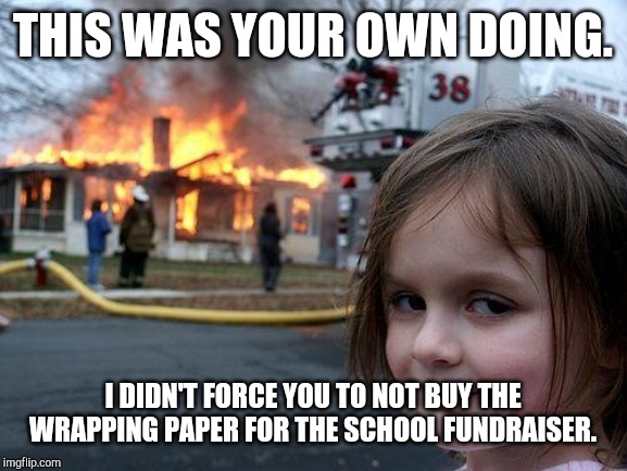 Disaster Girl Meme | THIS WAS YOUR OWN DOING. I DIDN'T FORCE YOU TO NOT BUY THE WRAPPING PAPER FOR THE SCHOOL FUNDRAISER. | image tagged in memes,disaster girl | made w/ Imgflip meme maker