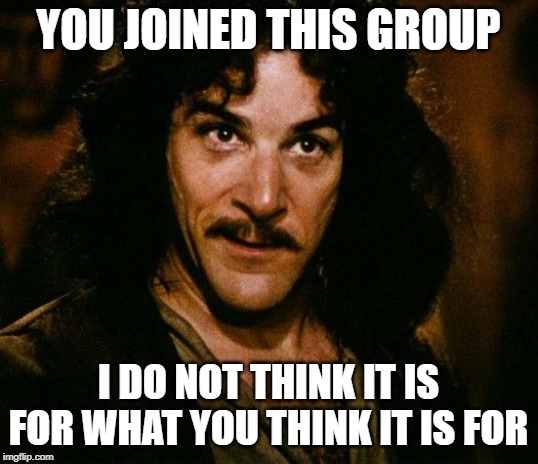 Inigo Montoya | YOU JOINED THIS GROUP; I DO NOT THINK IT IS FOR WHAT YOU THINK IT IS FOR | image tagged in memes,inigo montoya | made w/ Imgflip meme maker