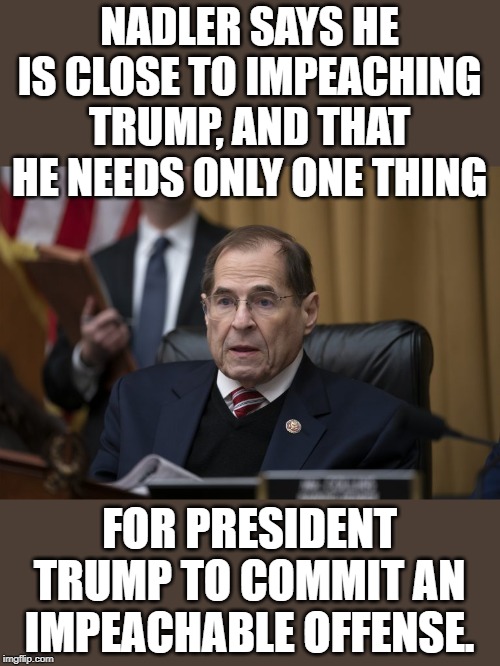 Nadler's still on a fishing trip. | NADLER SAYS HE IS CLOSE TO IMPEACHING TRUMP, AND THAT HE NEEDS ONLY ONE THING; FOR PRESIDENT TRUMP TO COMMIT AN IMPEACHABLE OFFENSE. | image tagged in no nads nadler | made w/ Imgflip meme maker