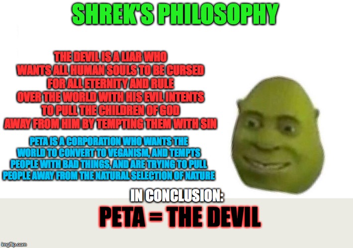 Shrek's philosophy | SHREK'S PHILOSOPHY; THE DEVIL IS A LIAR WHO WANTS ALL HUMAN SOULS TO BE CURSED FOR ALL ETERNITY AND RULE OVER THE WORLD WITH HIS EVIL INTENTS TO PULL THE CHILDREN OF GOD AWAY FROM HIM BY TEMPTING THEM WITH SIN; PETA IS A CORPORATION WHO WANTS THE WORLD TO CONVERT TO VEGANISM, AND TEMPTS PEOPLE WITH BAD THINGS, AND ARE TRYING TO PULL PEOPLE AWAY FROM THE NATURAL SELECTION OF NATURE; PETA = THE DEVIL; IN CONCLUSION: | image tagged in shrek flex,philosophy | made w/ Imgflip meme maker