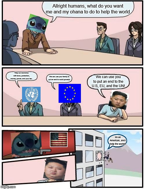 Boardroom Meeting Suggestion Meme | Allright humans, what do you want me and my ohana to do to help the world; Help our economy with laws, protection, money, power, and your tec. We can use your family to put an end to world poverty! We can use you to put an end to the U.S, EU, and the UN! Im an American, and i help the world!! | image tagged in memes,boardroom meeting suggestion | made w/ Imgflip meme maker