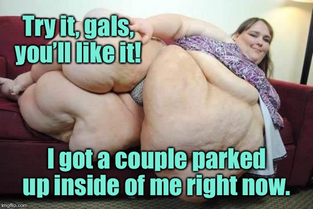 fat girl | Try it, gals, you’ll like it! I got a couple parked up inside of me right now. | image tagged in fat girl | made w/ Imgflip meme maker