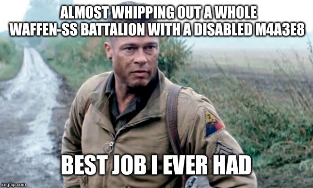 Fury | ALMOST WHIPPING OUT A WHOLE WAFFEN-SS BATTALION WITH A DISABLED M4A3E8; BEST JOB I EVER HAD | image tagged in fury | made w/ Imgflip meme maker