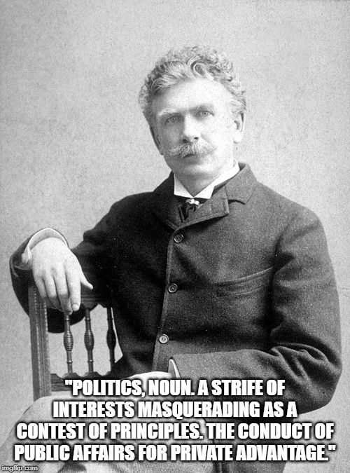 Ambrose Bierce | "POLITICS, NOUN. A STRIFE OF INTERESTS MASQUERADING AS A CONTEST OF PRINCIPLES. THE CONDUCT OF PUBLIC AFFAIRS FOR PRIVATE ADVANTAGE." | image tagged in politics | made w/ Imgflip meme maker