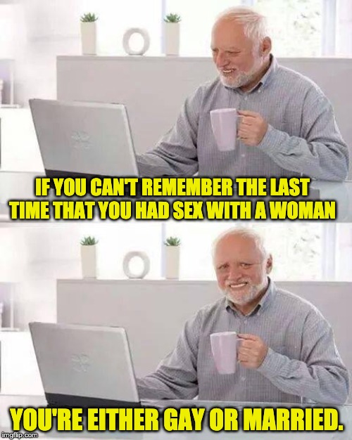 Hide the Pain Harold Meme | IF YOU CAN'T REMEMBER THE LAST TIME THAT YOU HAD SEX WITH A WOMAN; YOU'RE EITHER GAY OR MARRIED. | image tagged in memes,hide the pain harold | made w/ Imgflip meme maker