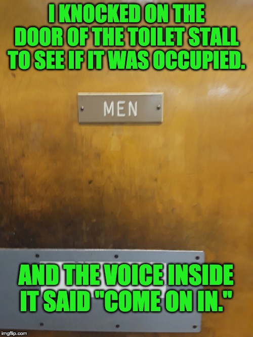 Men's room | I KNOCKED ON THE DOOR OF THE TOILET STALL TO SEE IF IT WAS OCCUPIED. AND THE VOICE INSIDE IT SAID "COME ON IN." | image tagged in men's room | made w/ Imgflip meme maker
