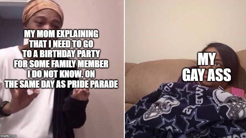 Me explaining to my mom | MY GAY ASS; MY MOM EXPLAINING THAT I NEED TO GO TO A BIRTHDAY PARTY FOR SOME FAMILY MEMBER I DO NOT KNOW. ON THE SAME DAY AS PRIDE PARADE | image tagged in me explaining to my mom | made w/ Imgflip meme maker