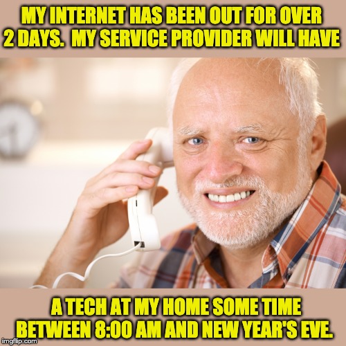 hide the pain harold phone | MY INTERNET HAS BEEN OUT FOR OVER 2 DAYS.  MY SERVICE PROVIDER WILL HAVE; A TECH AT MY HOME SOME TIME BETWEEN 8:00 AM AND NEW YEAR'S EVE. | image tagged in hide the pain harold phone | made w/ Imgflip meme maker