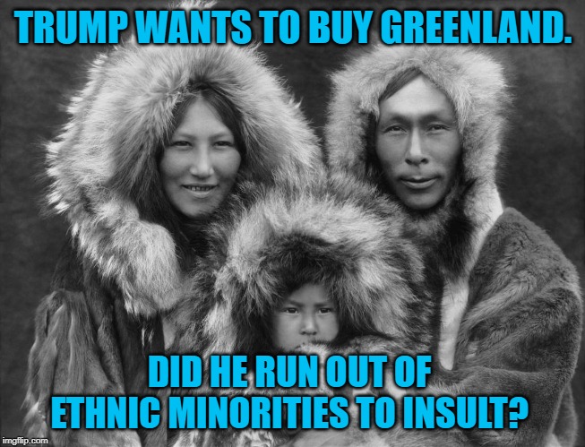 Inuits | TRUMP WANTS TO BUY GREENLAND. DID HE RUN OUT OF ETHNIC MINORITIES TO INSULT? | image tagged in politics | made w/ Imgflip meme maker