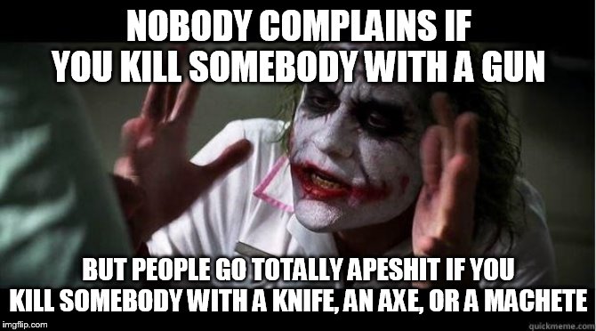 nobody bats an eye | NOBODY COMPLAINS IF YOU KILL SOMEBODY WITH A GUN; BUT PEOPLE GO TOTALLY APESHIT IF YOU KILL SOMEBODY WITH A KNIFE, AN AXE, OR A MACHETE | image tagged in nobody bats an eye,nobody complains,people go totally apeshit,murder,gun,sword | made w/ Imgflip meme maker