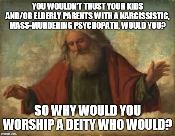 god | YOU WOULDN'T TRUST YOUR KIDS AND/OR ELDERLY PARENTS WITH A NARCISSISTIC, MASS-MURDERING PSYCHOPATH, WOULD YOU? SO WHY WOULD YOU WORSHIP A DEITY WHO WOULD? | image tagged in god,yahweh,the abrahamic god,abrahamic religions,narcissist,psychopath | made w/ Imgflip meme maker