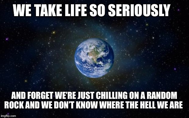 planet earth from space | WE TAKE LIFE SO SERIOUSLY; AND FORGET WE’RE JUST CHILLING ON A RANDOM ROCK AND WE DON’T KNOW WHERE THE HELL WE ARE | image tagged in planet earth from space | made w/ Imgflip meme maker