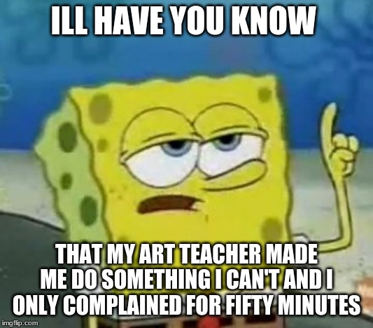 I'll Have You Know Spongebob Meme | ILL HAVE YOU KNOW; THAT MY ART TEACHER MADE ME DO SOMETHING I CAN'T AND I ONLY COMPLAINED FOR FIFTY MINUTES | image tagged in memes,ill have you know spongebob | made w/ Imgflip meme maker