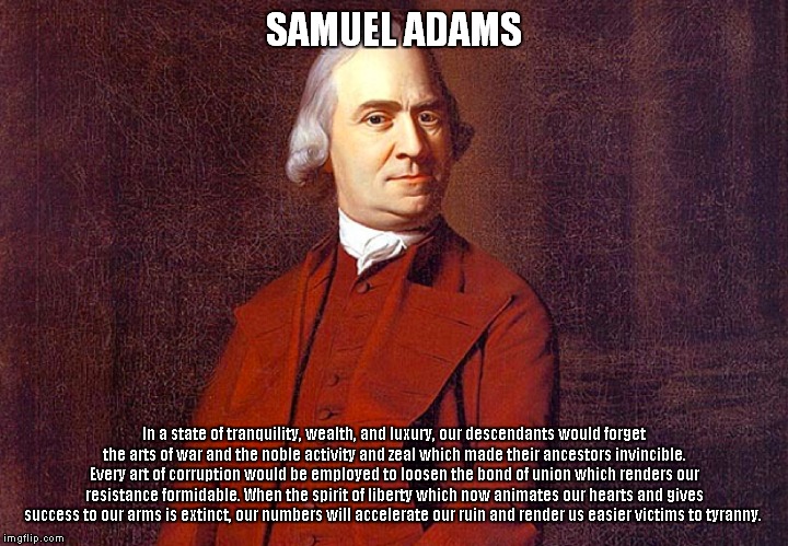 The Seer of the Founding Fathers? | SAMUEL ADAMS; In a state of tranquility, wealth, and luxury, our descendants would forget the arts of war and the noble activity and zeal which made their ancestors invincible. Every art of corruption would be employed to loosen the bond of union which renders our resistance formidable. When the spirit of liberty which now animates our hearts and gives success to our arms is extinct, our numbers will accelerate our ruin and render us easier victims to tyranny. | image tagged in samuel adams,founding fathers | made w/ Imgflip meme maker