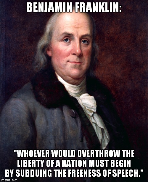 Ben understands 'Free Speech'...do you? | BENJAMIN FRANKLIN:; "WHOEVER WOULD OVERTHROW THE LIBERTY OF A NATION MUST BEGIN BY SUBDUING THE FREENESS OF SPEECH." | image tagged in ben franklin,free speech | made w/ Imgflip meme maker