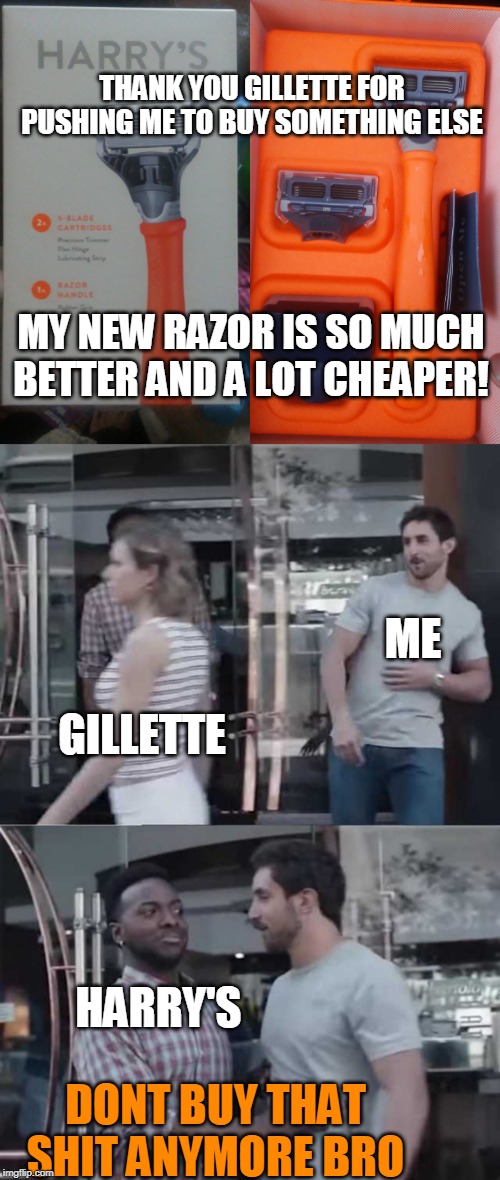GLAD I FOUND HARRY'S | THANK YOU GILLETTE FOR PUSHING ME TO BUY SOMETHING ELSE; MY NEW RAZOR IS SO MUCH BETTER AND A LOT CHEAPER! ME; GILLETTE; HARRY'S; DONT BUY THAT SHIT ANYMORE BRO | image tagged in gillette commercial,gillette,shaving | made w/ Imgflip meme maker