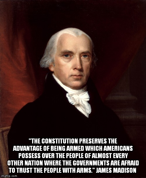 Madison on the 2nd Amendment! | "THE CONSTITUTION PRESERVES THE ADVANTAGE OF BEING ARMED WHICH AMERICANS POSSESS OVER THE PEOPLE OF ALMOST EVERY OTHER NATION WHERE THE GOVERNMENTS ARE AFRAID TO TRUST THE PEOPLE WITH ARMS." JAMES MADISON | image tagged in james madison,guns | made w/ Imgflip meme maker