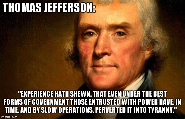 Jefferson knew the score...do you? | THOMAS JEFFERSON:; "EXPERIENCE HATH SHEWN, THAT EVEN UNDER THE BEST FORMS OF GOVERNMENT THOSE ENTRUSTED WITH POWER HAVE, IN TIME, AND BY SLOW OPERATIONS, PERVERTED IT INTO TYRANNY." | image tagged in thomas jefferson,founding fathers | made w/ Imgflip meme maker