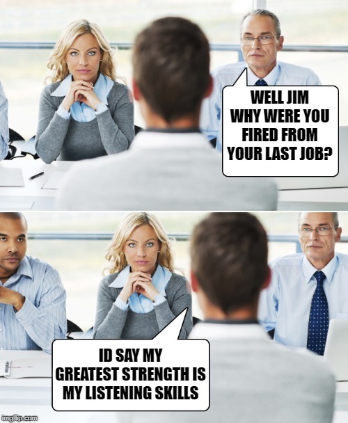 interview | WELL JIM WHY WERE YOU FIRED FROM YOUR LAST JOB? ID SAY MY GREATEST STRENGTH IS MY LISTENING SKILLS | image tagged in job,interview | made w/ Imgflip meme maker